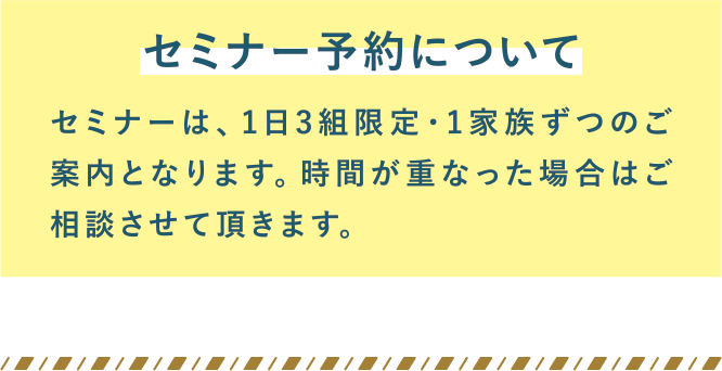 セミナー予約について。セミナーは、1日3組限定・1家族ずつのご案内となります。時間が重なった場合はご相談させて頂きます。